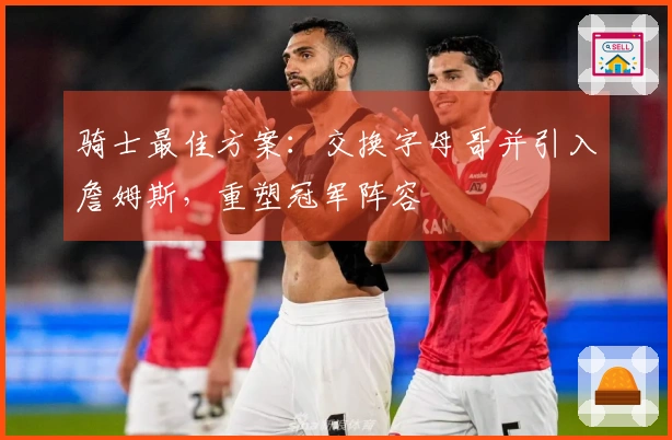 骑士最佳方案：交换字母哥并引入詹姆斯，重塑冠军阵容