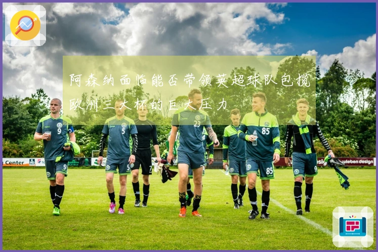 阿森纳面临能否带领英超球队包揽欧洲三大杯的巨大压力