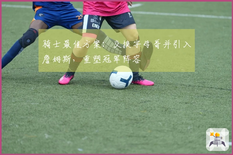 骑士最佳方案：交换字母哥并引入詹姆斯，重塑冠军阵容
